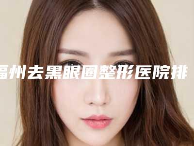福州去黑眼圈整形医院排名榜top7年度测评,福州美容整形医院技术优势介绍