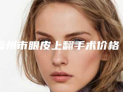 福州市眼皮上翻手术价格(2025年福州市眼皮上翻手术价位表2025悄然降临)