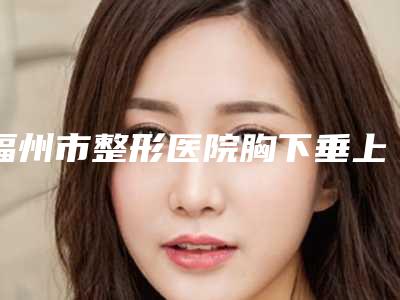 福州市整形医院胸下垂上提手术价格(福建省中医药大学附属人民医院医学美容科实力不可小觑)