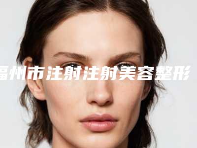 福州市注射注射美容整形医院在榜名单前十怎么样(福州鼓楼哲诺沃综合门诊部实力造就良好口碑)