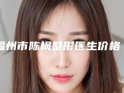 福州市陈枫整形医生价格表(费用)2025完整发布