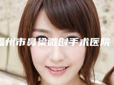 福州市鼻梁微创手术医院排行榜精品机构汇总(福州玛恩皮肤医疗美容整形门诊部各有技术特点)