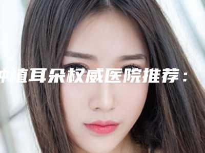 种植耳朵权威医院推荐：种植耳朵医院前30放心挑