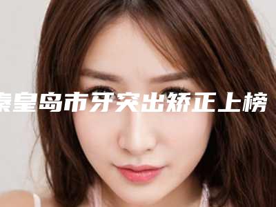 秦皇岛市牙突出矫正上榜清单前十名谁独占鳌头热门医美横评-秦皇岛市牙突出矫正口腔医生