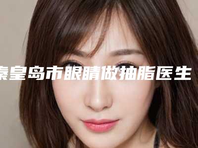 秦皇岛市眼睛做抽脂医生在榜清单TOP10里公立、私立你的不二选择-李忠兴医生正规医生名气大