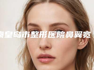 秦皇岛市整形医院鼻翼宽缩小手术哪个医院好(秦皇岛美姿娇医疗美容诊所是当地热门医美)