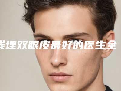 线埋双眼皮最好的医生全国：线埋双眼皮医生前50位口碑出众