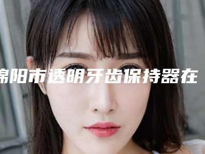 绵阳市透明牙齿保持器在榜清单top10强权威榜单表-绵阳市透明牙齿保持器口腔医生