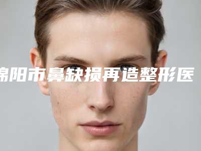 绵阳市鼻缺损再造整形医院排行在当地影响力大(绵阳市鼻缺损再造整形整形医院)