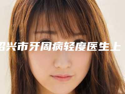 绍兴市牙周病轻度医生上榜名单是良心医生-绍兴市牙周病轻度口腔医生