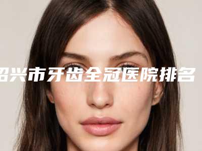 绍兴市牙齿全冠医院排名榜前十佳享誉全城(赵一平牙科口碑全新流出)