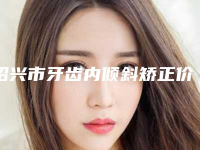 绍兴市牙齿内倾斜矫正价格(收费标准)更新啦-绍兴市牙齿内倾斜矫正价格