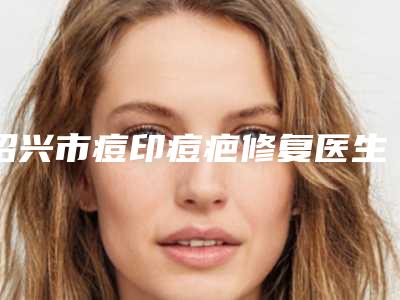 绍兴市痘印痘疤修复医生排行top10强专业医生上线-绍兴市胡军卫整形医生