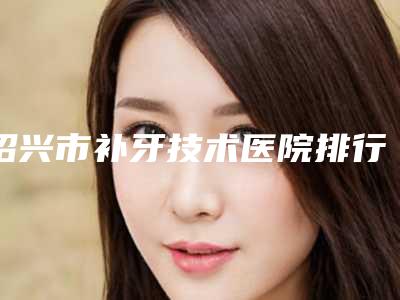 绍兴市补牙技术医院排行专业解答技术优势(绍兴越中牙科医疗美容门诊部口碑评价反馈)
