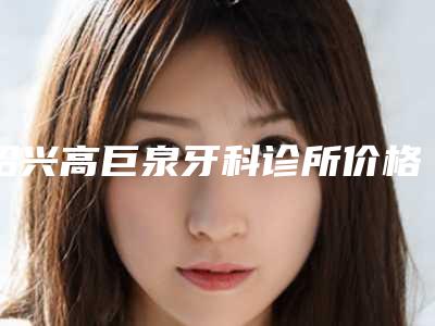 绍兴高巨泉牙科诊所价格(价目)表火爆上线附微创复杂拔除术案例