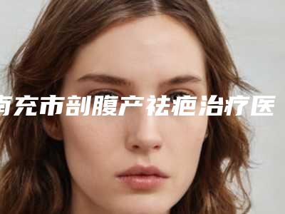 南充市剖腹产祛疤治疗医生上榜清单前十名榜单分享-南充市陈秀芸院长整形医生