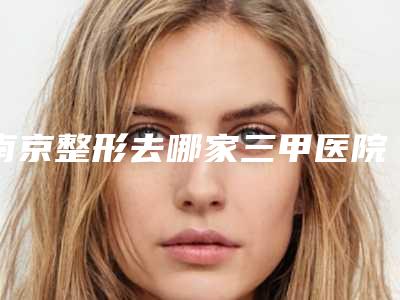 南京整形去哪家三甲医院好？