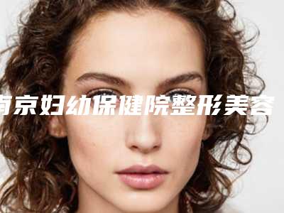 南京妇幼保健院整形美容科丰胸安全吗?正规整形医院技术靠谱