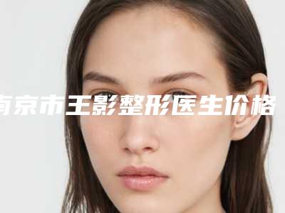南京市王影整形医生价格(价目)表表公布