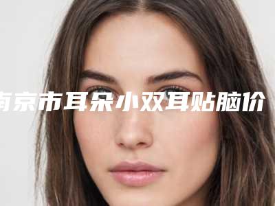 南京市耳朵小双耳贴脑价格表全新版曝光-近8个月均价为46949元