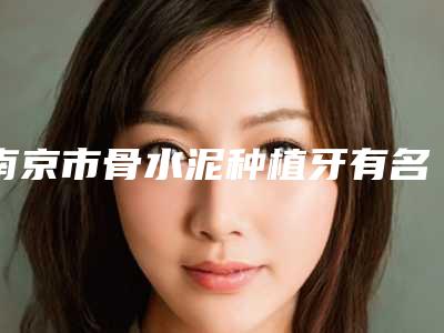 南京市骨水泥种植牙有名医生有哪位呢(钱雅婧医生2025美容价格表在线查询)