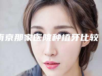 南京那家医院种植牙比较好价格公道?排行榜前十精选机构展示