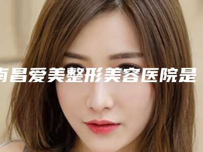 南昌爱美整形美容医院是正规医院吗[南昌爱美整形美容医院是正规医院吗多少钱]