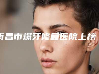 南昌市爆牙修复医院上榜名单技术、口碑、人气PK(南昌市爆牙修复口腔医院详细口碑反馈)