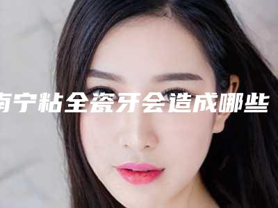 南宁粘全瓷牙会造成哪些伤害
