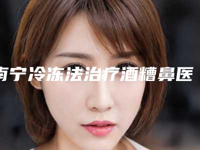 南宁冷冻法治疗酒糟鼻医院比较好名字有哪些广西医科大学附属第一医院整形美容中心等快来马一下