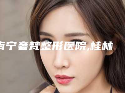南宁奢梵整形医院,桂林唯美医疗整形诊所人气口碑实力汇总