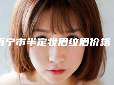 南宁市半定妆眉纹眉价格收费表2025曝光(半定妆眉纹眉均价为:4666元)