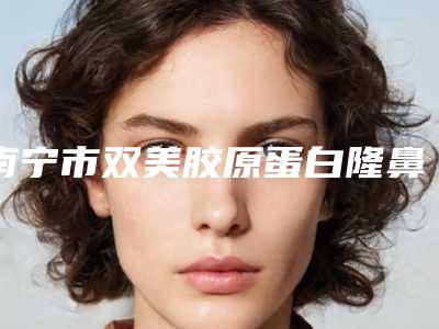 南宁市双美胶原蛋白隆鼻医生排行前十名口碑真不错-南宁市双美胶原蛋白隆鼻整形医生
