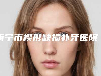 南宁市楔形缺损补牙医院在榜清单前十口碑擅长测评(南宁鑫贝康口腔门诊部略高一筹)