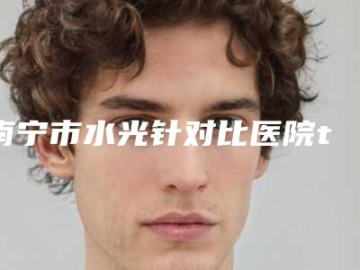 南宁市水光针对比医院top10强排名榜深度评测（南宁市水光针对比整形医院）