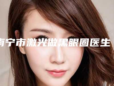 南宁市激光做黑眼圈医生综合实力前十强口碑排行榜年度公开-南宁市激光做黑眼圈整形医生