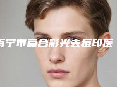 南宁市复合彩光去痘印医院上榜清单前10名整形有保障(南宁市复合彩光去痘印整形医院)