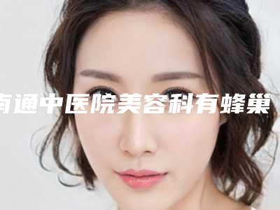 南通中医院美容科有蜂巢吗？祛斑价格明细表2025全新上线