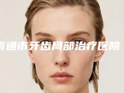 南通市牙齿局部治疗医院排行前十位都是哪几家机构(南通市牙齿局部治疗口腔医院实力技术过硬推荐)