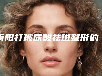 南阳打玻尿酸祛斑整形的费用是多少呢-南阳打玻尿酸祛斑手术价格的原因有哪些