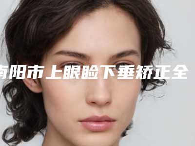 南阳市上眼睑下垂矫正全新整形价格表公布-南阳市上眼睑下垂矫正均价为5902元