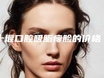 十堰口腔吸脂瘦脸的价格主要由那些因素决定