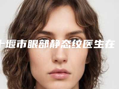 十堰市眼部静态纹医生在榜名单前十强实名推荐-十堰市眼部静态纹医生