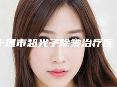 十堰市超光子除皱治疗医院上榜名单前十名权威榜单发布（十堰市超光子除皱治疗整形医院）