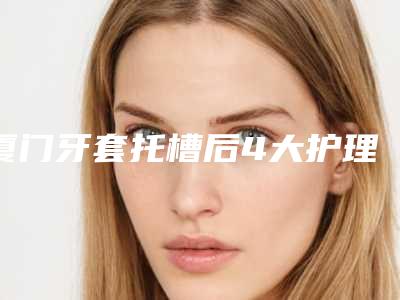 厦门牙套托槽后4大护理要点_厦门牙套托槽整形的术后护理事项