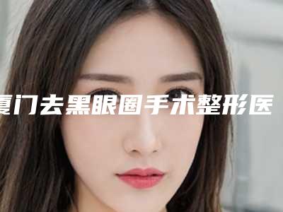厦门去黑眼圈手术整形医院排名前十名单口碑介绍,厦门市第五医院综合实力盘点