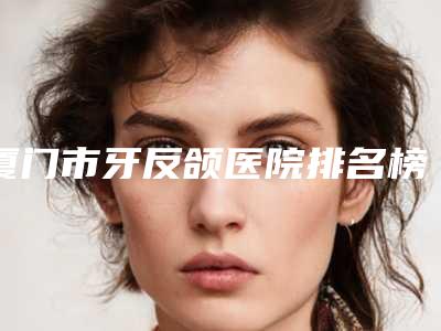 厦门市牙反颌医院排名榜前十单方面告知(厦门市牙反颌口腔医院连锁综合实力大盘点)