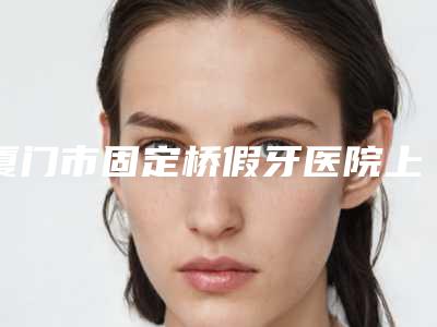 厦门市固定桥假牙医院上榜清单前十位都是技术流派(厦门市固定桥假牙口腔医院高人气机构)