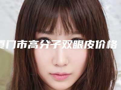 厦门市高分子双眼皮价格表袭来-厦门市高分子双眼皮整形价格多少钱呢