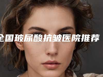 全国玻尿酸抗皱医院推荐:玻尿酸抗皱医院TOP50选择攻略